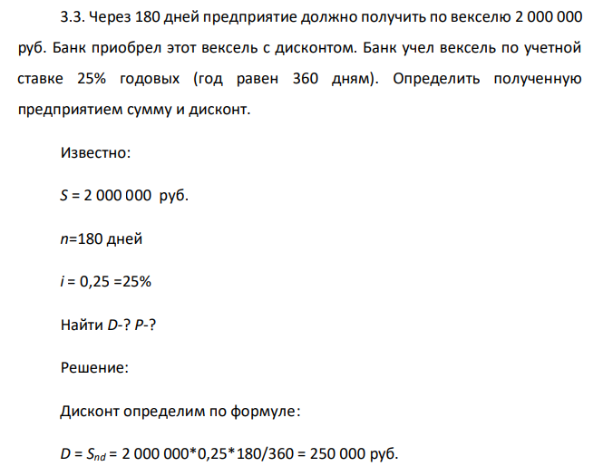  Через 180 дней предприятие должно получить по векселю 2 000 000 руб. Банк приобрел этот вексель с дисконтом. Банк учел вексель по учетной ставке 25% годовых (год равен 360 дням). Определить полученную предприятием сумму и дисконт. Известно: S = 2 000 000 руб. n=180 дней i = 0,25 =25% Найти D-? P-? 