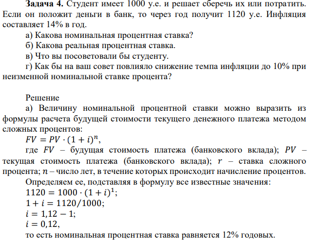 Студент имеет 1000 у.е. и решает сберечь их или потратить. Если он положит деньги в банк, то через год получит 1120 у.е. Инфляция составляет 14% в год. а) Какова номинальная процентная ставка? б) Какова реальная процентная ставка. в) Что вы посоветовали бы студенту. г) Как бы на ваш совет повлияло снижение темпа инфляции до 10% при неизменной номинальной ставке процента? 