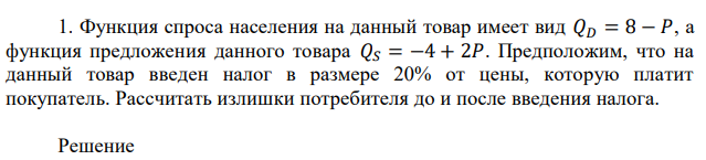 Функция спроса населения на данный товар имеет вид 𝑄𝐷 = 8 − 𝑃, а функция предложения данного товара 𝑄𝑆 = −4 + 2𝑃. Предположим, что на данный товар введен налог в размере 20% от цены, которую платит покупатель. Рассчитать излишки потребителя до и после введения налога. 