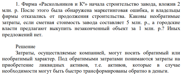 Фирма «Раскольников и Кº» начала строительство завода, вложив 2 млн. р. После этого была обнаружена маркетинговая ошибка, и владельцы фирмы отказались от продолжения строительства. Каковы необратимые затраты, если сметная стоимость завода составляет 5 млн. р., а городские власти предлагают выкупить незаконченный объект за 1 млн. р.? Иных предложений нет. 