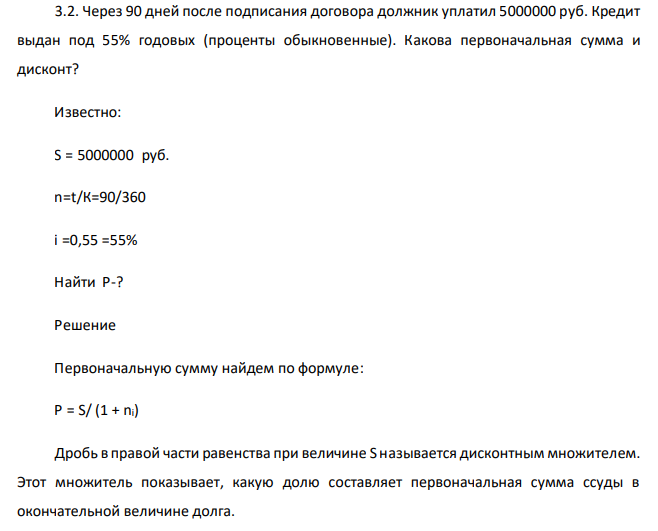  Через 90 дней после подписания договора должник уплатил 5000000 руб. Кредит выдан под 55% годовых (проценты обыкновенные). Какова первоначальная сумма и дисконт? Известно: S = 5000000 руб. n=t/К=90/360 i =0,55 =55% Найти P-? 