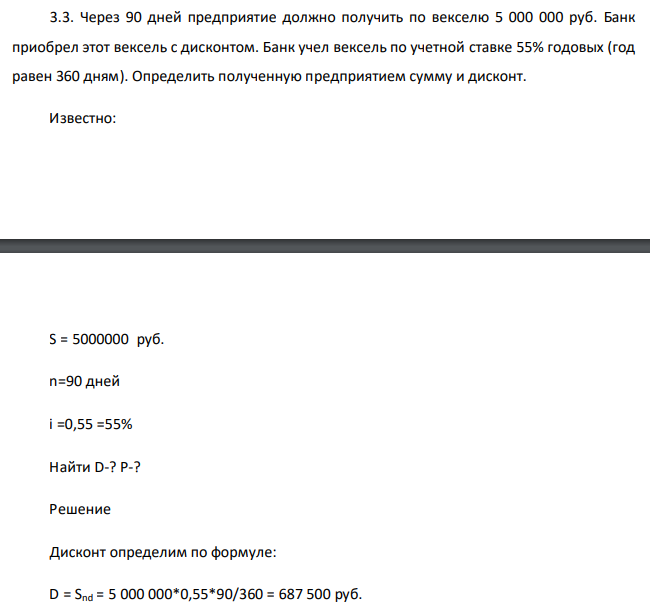  Через 90 дней предприятие должно получить по векселю 5 000 000 руб. Банк приобрел этот вексель с дисконтом. Банк учел вексель по учетной ставке 55% годовых (год равен 360 дням). Определить полученную предприятием сумму и дисконт. Известно: S = 5000000 руб. n=90 дней i =0,55 =55% Найти D-? P-? 