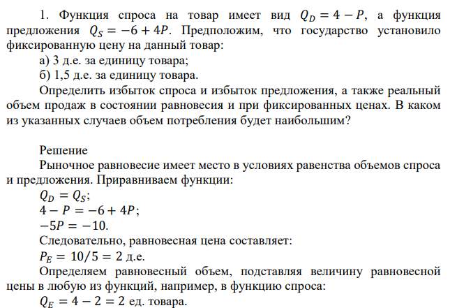 Функция спроса на товар имеет вид 𝑄𝐷 = 4 − 𝑃, а функция предложения 𝑄𝑆 = −6 + 4𝑃. Предположим, что государство установило фиксированную цену на данный товар: а) 3 д.е. за единицу товара; б) 1,5 д.е. за единицу товара. Определить избыток спроса и избыток предложения, а также реальный объем продаж в состоянии равновесия и при фиксированных ценах. В каком из указанных случаев объем потребления будет наибольшим? 