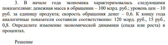 В начале года экономика характеризовалась следующими показателями: денежная масса в обращении – 100 млрд. руб.; уровень цен – 10 руб. за единицу продукта; скорость обращения денег – 0,6. К концу года аналогичные показатели составили соответственно: 120 млрд. руб., 15 руб., 0,8. Определите изменение экономической динамики (спада или роста) в процентах. 