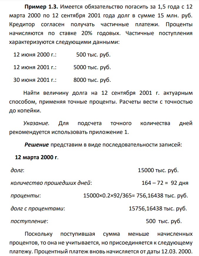  Имеется обязательство погасить за 1,5 года с 12 марта 2000 по 12 сентября 2001 года долг в сумме 15 млн. руб. Кредитор согласен получать частичные платежи. Проценты начисляются по ставке 20% годовых. Частичные поступления характеризуются следующими данными:  12 июня 2000 г.: 500 тыс. руб.  12 июня 2001 г.: 5000 тыс. руб.  30 июня 2001 г.: 8000 тыс. руб. Найти величину долга на 12 сентября 2001 г. актуарным способом, применяя точные проценты. Расчеты вести с точностью до копейки. Указание. Для подсчета точного количества дней рекомендуется использовать приложение 1. 