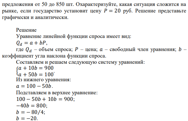 Определите параметры рыночного равновесия, если известно, что функции спроса и предположения линейные, а при изменении цены с 10 рублей до 50 рублей объем спроса изменяется от 900 до 100 шт., объем  предложения от 50 до 850 шт. Охарактеризуйте, какая ситуация сложится на рынке, если государство установит цену 𝑃 = 20 руб. Решение представьте графически и аналитически. 