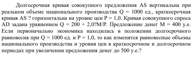 Долгосрочная кривая совокупного предложения AS вертикальна при реальном объеме национального производства Q = 1000 ед., краткосрочная кривая AS ? горизонтальна на уровне цен P = 1,0. Кривая совокупного спроса AD задана уравнением Q = 200 + 2,0?M/P. Предложение денег М = 400 у.е. Если первоначально экономика находилась в положении долгосрочного равновесия при Q = 1000 ед. и P = 1,0, то как изменятся равновесные объемы национального производства и уровня цен в краткосрочном и долгосрочном периодах при увеличении предложения денег до 500 у.е.? 