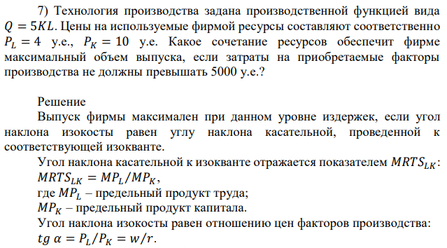 Технология производства задана производственной функцией вида 𝑄 = 5𝐾𝐿. Цены на используемые фирмой ресурсы составляют соответственно 𝑃𝐿 = 4 у.е., 𝑃𝐾 = 10 у.е. Какое сочетание ресурсов обеспечит фирме максимальный объем выпуска, если затраты на приобретаемые факторы производства не должны превышать 5000 у.е.? 