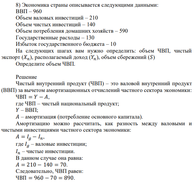 Экономика страны описывается следующими данными: ВВП – 960 Объем валовых инвестиций – 210 Объем чистых инвестиций – 140 Объем потребления домашних хозяйств – 590 Государственные расходы – 130 Избыток государственного бюджета – 10 На следующих шагах вам нужно определить: объем ЧВП, чистый экспорт (𝑋𝑛), располагаемый доход (𝑌𝑛), объем сбережений (𝑆) Определите объем ЧВП 