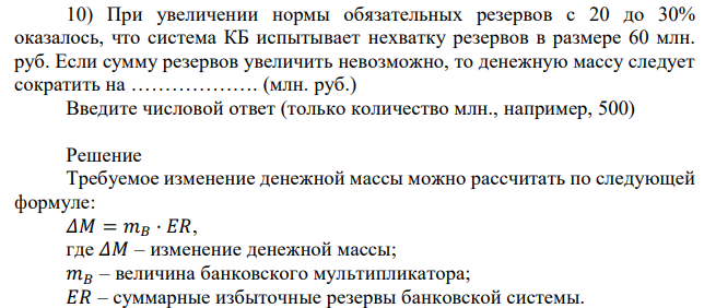 При увеличении нормы обязательных резервов с 20 до 30% оказалось, что система КБ испытывает нехватку резервов в размере 60 млн. руб. Если сумму резервов увеличить невозможно, то денежную массу следует сократить на ………………. (млн. руб.) Введите числовой ответ (только количество млн., например, 500) 