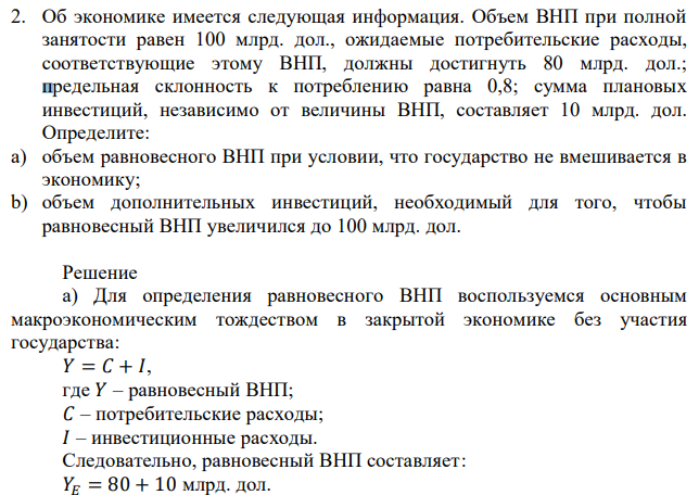 Об экономике имеется следующая информация. Объем ВНП при полной занятости равен 100 млрд. дол., ожидаемые потребительские расходы, соответствующие этому ВНП, должны достигнуть 80 млрд. дол.; предельная склонность к потреблению равна 0,8; сумма плановых инвестиций, независимо от величины ВНП, составляет 10 млрд. дол. Определите: a) объем равновесного ВНП при условии, что государство не вмешивается в экономику; b) объем дополнительных инвестиций, необходимый для того, чтобы равновесный ВНП увеличился до 100 млрд. дол. 