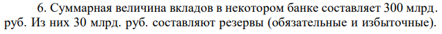 Суммарная величина вкладов в некотором банке составляет 300 млрд. руб. Из них 30 млрд. руб. составляют резервы (обязательные и избыточные).  Норма обязательных резервов – 4%. Рассчитайте величину избыточных резервов банка. 