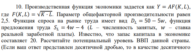 Производственная функция экономики задается как 𝑌 = 𝐴𝐹(𝐾, 𝐿), где 𝐹(𝐾, 𝐿) = √𝐾 · 𝐿. Параметр общефакторной производительности равен 2,5. Функция спроса на рынке труда имеет вид 𝐷𝐿 = 50 − 5𝑤, функция предложения труда 𝑆𝐿 = 4𝑤 − 4 (𝐿 – численность занятых, 𝑤 – ставка реальной заработной платы). Известно, что запас капитала в экономике составляет 20. Рассчитайте потенциальный уровень ВВП данной страны. (Если ваш ответ представлен десятичной дробью, то в качестве десятичного  разделителя используйте точку, а не запятую. Например, верно писать 0.1, а не 0,1.) 