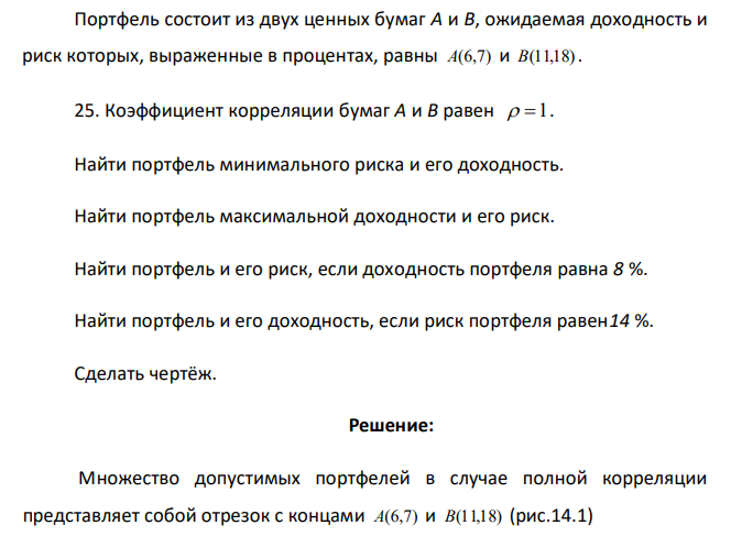  Портфель состоит из двух ценных бумаг A и B, ожидаемая доходность и риск которых, выраженные в процентах, равны A(6,7) и B(11,18). 25. Коэффициент корреляции бумаг A и B равен  1. Найти портфель минимального риска и его доходность. Найти портфель максимальной доходности и его риск. Найти портфель и его риск, если доходность портфеля равна 8 %. Найти портфель и его доходность, если риск портфеля равен14 %. Сделать чертёж. 