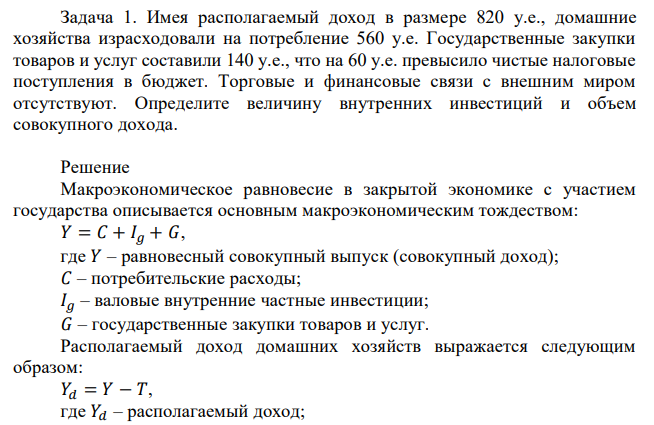 Имея располагаемый доход в размере 820 у.е., домашние хозяйства израсходовали на потребление 560 у.е. Государственные закупки товаров и услуг составили 140 у.е., что на 60 у.е. превысило чистые налоговые поступления в бюджет. Торговые и финансовые связи с внешним миром отсутствуют. Определите величину внутренних инвестиций и объем совокупного дохода. 