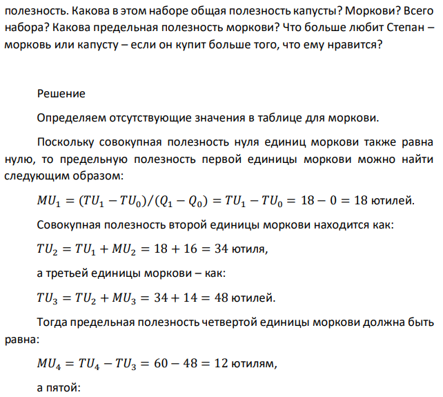 Зайцу Степану дали в подарок на день рождения 14 ден. единиц. Он решил купить на них морковь и капусту. Информация о его предпочтениях представлена в табл. 3.8 и 3.9.  Таблица 3.1 Таблица 3.2 Морковь Капуста Q TU MU MU/P Q TU MU MU/P 1 18 1 20 2 16 2 36 3 14 3 48 3 4 60 4 2 5 70 5 5 60 Восстановите недостающие данные и определите количество каждого продукта, которое купит Степан, если он стремится максимизировать свою  полезность. Какова в этом наборе общая полезность капусты? Моркови? Всего набора? Какова предельная полезность моркови? Что больше любит Степан – морковь или капусту – если он купит больше того, что ему нравится? 