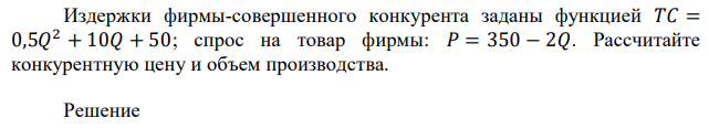 Издержки фирмы-совершенного конкурента заданы функцией 𝑇𝐶 = 0,5𝑄 2 + 10𝑄 + 50; спрос на товар фирмы: 𝑃 = 350 − 2𝑄. Рассчитайте конкурентную цену и объем производства. 