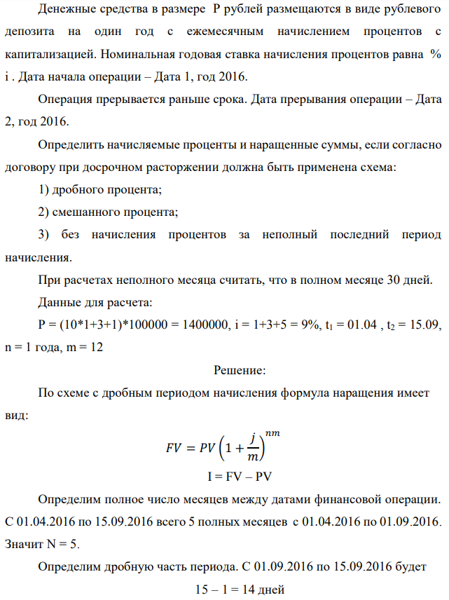 Денежные средства в размере P рублей размещаются в виде рублевого депозита на один год с ежемесячным начислением процентов с капитализацией. Номинальная годовая ставка начисления процентов равна % i . Дата начала операции – Дата 1, год 2016. Операция прерывается раньше срока. Дата прерывания операции – Дата 2, год 2016. Определить начисляемые проценты и наращенные суммы, если согласно договору при досрочном расторжении должна быть применена схема: 1) дробного процента; 2) смешанного процента; 3) без начисления процентов за неполный последний период начисления. При расчетах неполного месяца считать, что в полном месяце 30 дней. Данные для расчета: P = (10*1+3+1)*100000 = 1400000, i = 1+3+5 = 9%, t1 = 01.04 , t2 = 15.09, n = 1 года, m = 12