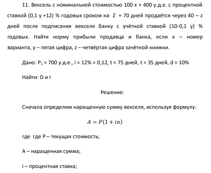 Вексель с номинальной стоимостью 100 x + 400 у.д.е. с процентной ставкой (0,1 у +12) % годовых сроком на Z + 70 дней продаётся через 40 – z дней после подписания векселя банку с учётной ставкой (10-0,1 у) % годовых. Найти норму прибыли продавца и банка, если x – номер варианта, y – пятая цифра, z – четвёртая цифра зачётной книжки.