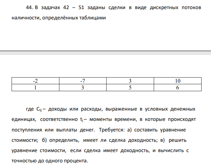  В задачах 42 – 51 заданы сделки в виде дискретных потоков наличности, определённых таблицами -2 -7 3 10 1 3 5 6 где Сtj – доходы или расходы, выраженные в условных денежных единицах, соответственно tj – моменты времени, в которые происходят поступления или выплаты денег. Требуется: а) составить уравнение стоимости; б) определить, имеет ли сделка доходность; в) решить уравнение стоимости, если сделка имеет доходность, и вычислить с точностью до одного процента. 