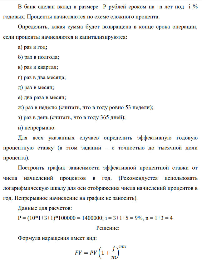 В банк сделан вклад в размере P рублей сроком на n лет под i % годовых. Проценты начисляются по схеме сложного процента. Определить, какая сумма будет возвращена в конце срока операции, если проценты начисляются и капитализируются: а) раз в год; б) раз в полгода; в) раз в квартал; г) раз в два месяца; д) раз в месяц; е) два раза в месяц; ж) раз в неделю (считать, что в году ровно 53 недели); з) раз в день (считать, что в году 365 дней); и) непрерывно. Для всех указанных случаев определить эффективную годовую процентную ставку (в этом задании – с точностью до тысячной доли процента). Построить график зависимости эффективной процентной ставки от числа начислений процентов в год. (Рекомендуется использовать логарифмическую шкалу для оси отображения числа начислений процентов в год. Непрерывное начисление на график не заносить). Данные для расчетов: P = (10*1+3+1)*100000 = 1400000; i = 3+1+5 = 9%, n = 1+3 = 4 