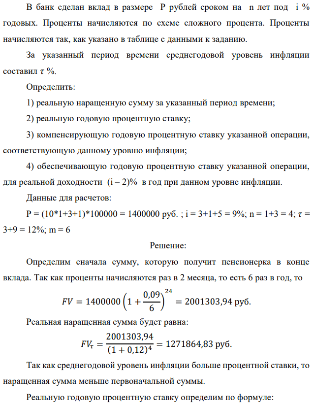 В банк сделан вклад в размере P рублей сроком на n лет под i % годовых. Проценты начисляются по схеме сложного процента. Проценты начисляются так, как указано в таблице с данными к заданию. За указанный период времени среднегодовой уровень инфляции составил 𝜏 %. Определить: 1) реальную наращенную сумму за указанный период времени; 2) реальную годовую процентную ставку; 3) компенсирующую годовую процентную ставку указанной операции, соответствующую данному уровню инфляции; 4) обеспечивающую годовую процентную ставку указанной операции, для реальной доходности (i – 2)% в год при данном уровне инфляции. Данные для расчетов: P = (10*1+3+1)*100000 = 1400000 руб. ; i = 3+1+5 = 9%; n = 1+3 = 4; 𝜏 = 3+9 = 12%; m = 6 