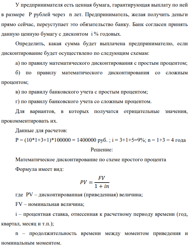 У предпринимателя есть ценная бумага, гарантирующая выплату по ней в размере P рублей через n лет. Предприниматель, желая получить деньги прямо сейчас, переуступает это обязательство банку. Банк согласен принять данную ценную бумагу с дисконтом i % годовых. Определить, какая сумма будет выплачена предпринимателю, если дисконтирование будет осуществлено по следующим схемам: а) по правилу математического дисконтирования с простым процентом; б) по правилу математического дисконтирования со сложным процентом; в) по правилу банковского учета с простым процентом; г) по правилу банковского учета со сложным процентом. Для вариантов, в которых получатся отрицательные значения, прокомментировать их. Данные для расчетов: Р = (10*1+3+1)*100000 = 1400000 руб. ; i = 3+1+5=9%; n = 1+3 = 4 года  