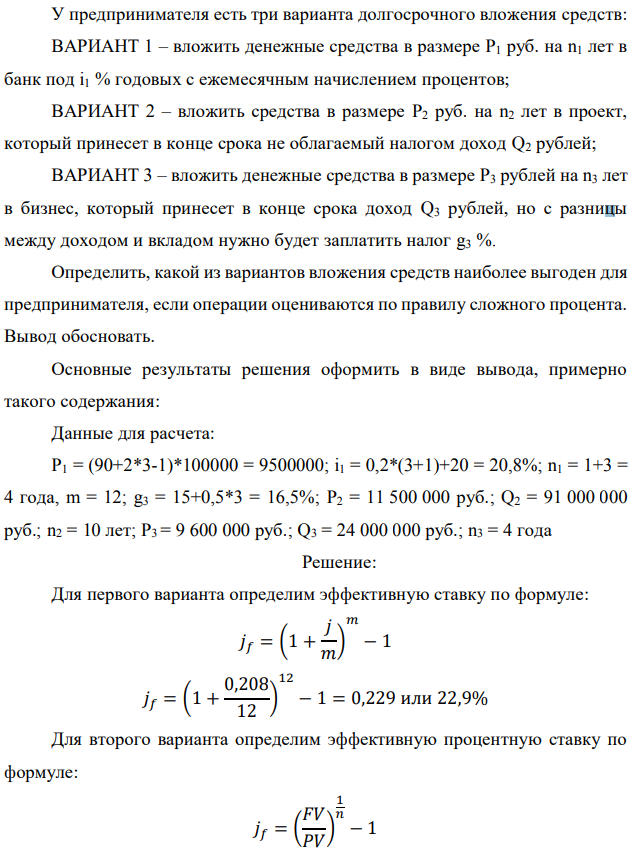 У предпринимателя есть три варианта долгосрочного вложения средств: ВАРИАНТ 1 – вложить денежные средства в размере P1 руб. на n1 лет в банк под i1 % годовых с ежемесячным начислением процентов; ВАРИАНТ 2 – вложить средства в размере P2 руб. на n2 лет в проект, который принесет в конце срока не облагаемый налогом доход Q2 рублей; ВАРИАНТ 3 – вложить денежные средства в размере P3 рублей на n3 лет в бизнес, который принесет в конце срока доход Q3 рублей, но с разницы между доходом и вкладом нужно будет заплатить налог g3 %. Определить, какой из вариантов вложения средств наиболее выгоден для предпринимателя, если операции оцениваются по правилу сложного процента. Вывод обосновать. Основные результаты решения оформить в виде вывода, примерно такого содержания: Данные для расчета: P1 = (90+2*3-1)*100000 = 9500000; i1 = 0,2*(3+1)+20 = 20,8%; n1 = 1+3 = 4 года, m = 12; g3 = 15+0,5*3 = 16,5%; P2 = 11 500 000 руб.; Q2 = 91 000 000 руб.; n2 = 10 лет; P3 = 9 600 000 руб.; Q3 = 24 000 000 руб.; n3 = 4 года 