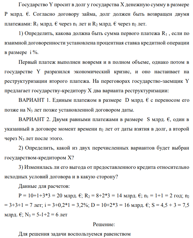 Государство Y просит в долг у государства X денежную сумму в размере P млрд. €. Согласно договору займа, долг должен быть возвращен двумя платежами: R1 млрд. € через n1 лет и R2 млрд. € через n2 лет. 1) Определить, какова должна быть сумма первого платежа R1 , если по взаимной договоренности установлена процентная ставка кредитной операции в размере i %. Первый платеж выполнен вовремя и в полном объеме, однако потом в государстве Y разразился экономический кризис, и оно настаивает на реструктуризации второго платежа. На переговорах государство-заемщик Y предлагает государству-кредитору X два варианта реструктуризации: ВАРИАНТ 1. Единым платежом в размере D млрд. € с переносом его позже на N3 лет позже установленной договором даты. ВАРИАНТ 2. Двумя равными платежами в размере S млрд. €, один в указанный в договоре момент времени n2 лет от даты взятия в долг, а второй через N3 лет после этого. 2) Определить, какой из двух перечисленных вариантов будет выбран государством-кредитором X? 3) Изменилась ли его выгода от предоставленного кредита относительно исходных условий договора и в какую сторону? Данные для расчетов: P = 10+1+3*3 = 20 млрд. €; R2 = 8+2*3 = 14 млрд. €; n1 = 1+1 = 2 год; n2 = 3+3+1 = 7 лет; i = 3+0,2*1 = 3,2%; D = 10+2*3 = 16 млрд. €; S = 4,5 + 3 = 7,5 млрд. €; N3 = 5-1+2 = 6 лет