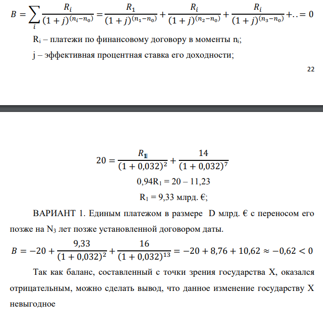 Государство Y просит в долг у государства X денежную сумму в размере P млрд. €. Согласно договору займа, долг должен быть возвращен двумя платежами: R1 млрд. € через n1 лет и R2 млрд. € через n2 лет. 1) Определить, какова должна быть сумма первого платежа R1 , если по взаимной договоренности установлена процентная ставка кредитной операции в размере i %. Первый платеж выполнен вовремя и в полном объеме, однако потом в государстве Y разразился экономический кризис, и оно настаивает на реструктуризации второго платежа. На переговорах государство-заемщик Y предлагает государству-кредитору X два варианта реструктуризации: ВАРИАНТ 1. Единым платежом в размере D млрд. € с переносом его позже на N3 лет позже установленной договором даты. ВАРИАНТ 2. Двумя равными платежами в размере S млрд. €, один в указанный в договоре момент времени n2 лет от даты взятия в долг, а второй через N3 лет после этого. 2) Определить, какой из двух перечисленных вариантов будет выбран государством-кредитором X? 3) Изменилась ли его выгода от предоставленного кредита относительно исходных условий договора и в какую сторону? Данные для расчетов: P = 10+1+3*3 = 20 млрд. €; R2 = 8+2*3 = 14 млрд. €; n1 = 1+1 = 2 год; n2 = 3+3+1 = 7 лет; i = 3+0,2*1 = 3,2%; D = 10+2*3 = 16 млрд. €; S = 4,5 + 3 = 7,5 млрд. €; N3 = 5-1+2 = 6 лет