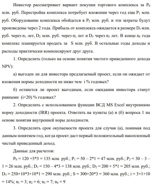 Инвестор рассматривает вариант покупки торгового комплекса за P0 млн. руб. Перестройка комплекса потребует вложения через год еще P1 млн. руб. Оборудование комплекса обойдется в P2 млн. руб. и эти затраты будут произведены через 2 года. Прибыль от комплекса ожидается в размере D1 млн. руб. через n1 лет, D2 млн. руб. через n2 лет и D3 через n3 лет. В конце n4 года комплекс планируется продать за S млн. руб. В остальные годы доходы и расходы практически компенсируют друг друга. 1. Определить (только на основе понятия чистого приведенного дохода NPV): а) выгоден ли для инвестора предлагаемый проект, если он ожидает от вложения нормы доходности не ниже чем i % годовых? б) останется ли проект выгодным, если ожидания инвестора станут равными (i+20) % годовых? 2. Определить с использованием функции ВСД MS Excel внутреннюю норму доходности (IRR) проекта. Ответить на пункты (а) и (б) вопроса 1 на основе понятия внутренней норы доходности. 3. Определить срок окупаемости проекта для случая (а), понимая под данным понятием год, когда проект даст первый положительный накопленный чистый приведенный доход. Данные для расчетов: P0 = 120 +5*3 = 135 млн. руб.; P1 = 50 – 2*1 = 47 млн. руб.; P2 = 30 – 3 – 1 = 26 млн. руб.; D1 = 150 – 4*3 = 138 млн. руб.; D2 = 200 + 5*1 = 205 млн. руб.; D3 = 250+10*3+10*1 = 290 млн. руб.; S = 300+20*3 = 360 млн. руб.; i = 3+1+10 = 14%; n1 = 3; n2 = 6; n3 = 7; n4 = 9 