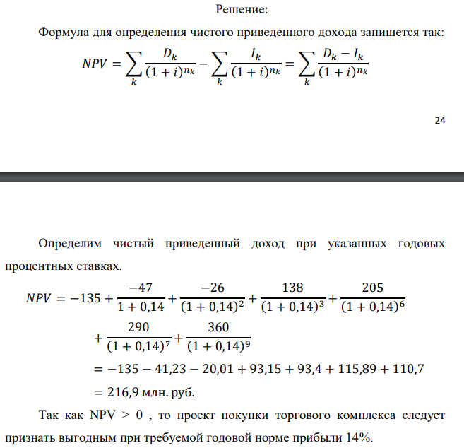 Инвестор рассматривает вариант покупки торгового комплекса за P0 млн. руб. Перестройка комплекса потребует вложения через год еще P1 млн. руб. Оборудование комплекса обойдется в P2 млн. руб. и эти затраты будут произведены через 2 года. Прибыль от комплекса ожидается в размере D1 млн. руб. через n1 лет, D2 млн. руб. через n2 лет и D3 через n3 лет. В конце n4 года комплекс планируется продать за S млн. руб. В остальные годы доходы и расходы практически компенсируют друг друга. 1. Определить (только на основе понятия чистого приведенного дохода NPV): а) выгоден ли для инвестора предлагаемый проект, если он ожидает от вложения нормы доходности не ниже чем i % годовых? б) останется ли проект выгодным, если ожидания инвестора станут равными (i+20) % годовых? 2. Определить с использованием функции ВСД MS Excel внутреннюю норму доходности (IRR) проекта. Ответить на пункты (а) и (б) вопроса 1 на основе понятия внутренней норы доходности. 3. Определить срок окупаемости проекта для случая (а), понимая под данным понятием год, когда проект даст первый положительный накопленный чистый приведенный доход. Данные для расчетов: P0 = 120 +5*3 = 135 млн. руб.; P1 = 50 – 2*1 = 47 млн. руб.; P2 = 30 – 3 – 1 = 26 млн. руб.; D1 = 150 – 4*3 = 138 млн. руб.; D2 = 200 + 5*1 = 205 млн. руб.; D3 = 250+10*3+10*1 = 290 млн. руб.; S = 300+20*3 = 360 млн. руб.; i = 3+1+10 = 14%; n1 = 3; n2 = 6; n3 = 7; n4 = 9 