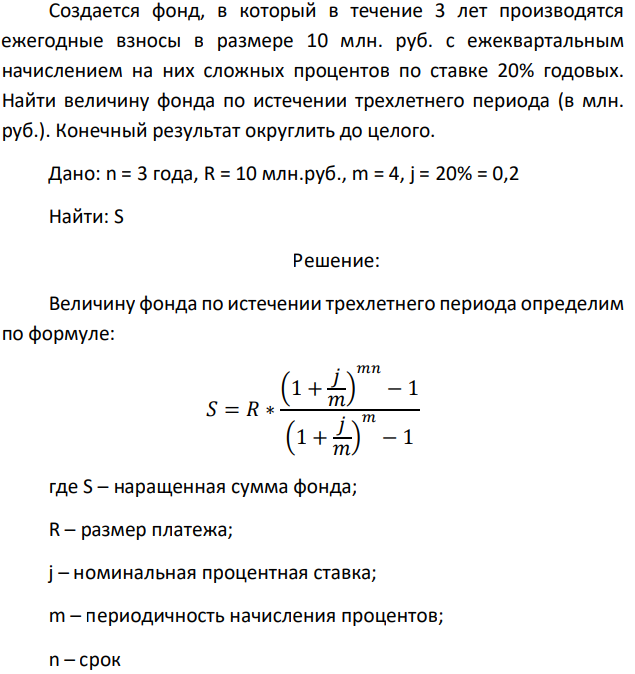 Создается фонд, в который в течение 3 лет производятся ежегодные взносы в размере 10 млн. руб. с ежеквартальным начислением на них сложных процентов по ставке 20% годовых. Найти величину фонда по истечении трехлетнего периода (в млн. руб.). Конечный результат округлить до целого. Дано: n = 3 года, R = 10 млн.руб., m = 4, j = 20% = 0,2 Найти: S 