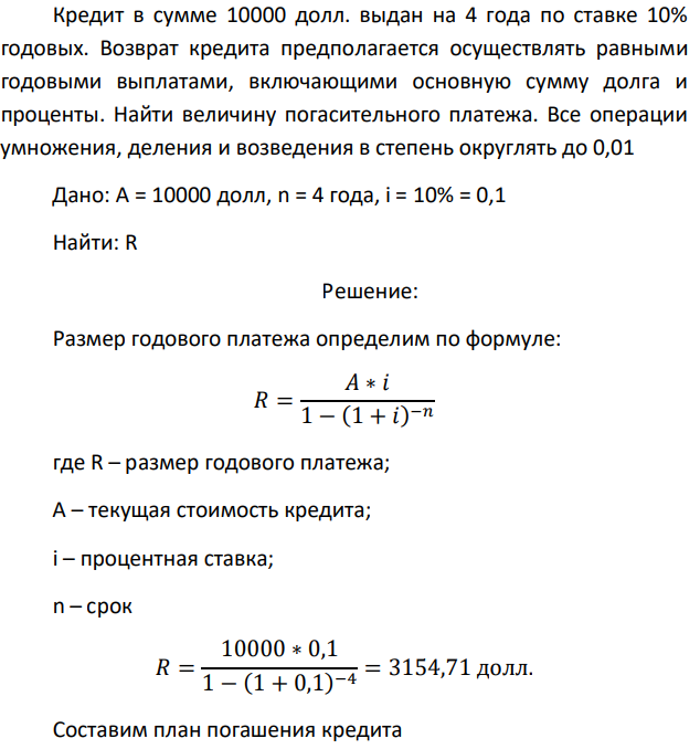 Кредит в сумме 10000 долл. выдан на 4 года по ставке 10% годовых. Возврат кредита предполагается осуществлять равными годовыми выплатами, включающими основную сумму долга и проценты. Найти величину погасительного платежа. Все операции умножения, деления и возведения в степень округлять до 0,01 Дано: A = 10000 долл, n = 4 года, i = 10% = 0,1 Найти: R 