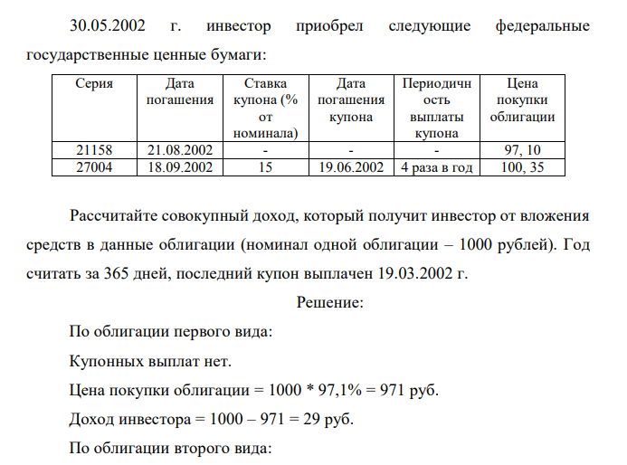 30.05.2002 г. инвестор приобрел следующие федеральные государственные ценные бумаги: Серия Дата погашения Ставка купона (% от номинала) Дата погашения купона Периодичн ость выплаты купона Цена покупки облигации 21158 21.08.2002 - - - 97, 10 27004 18.09.2002 15 19.06.2002 4 раза в год 100, 35 Рассчитайте совокупный доход, который получит инвестор от вложения средств в данные облигации (номинал одной облигации – 1000 рублей). Год считать за 365 дней, последний купон выплачен 19.03.2002 г