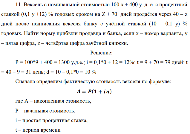 Вексель с номинальной стоимостью 100 x + 400 у. д. е. с процентной ставкой (0,1 у +12) % годовых сроком на Z + 70 дней продаётся через 40 – z дней после подписания векселя банку с учётной ставкой (10 – 0,1 у) % годовых. Найти норму прибыли продавца и банка, если x – номер варианта, y – пятая цифра, z – четвёртая цифра зачётной книжки. 