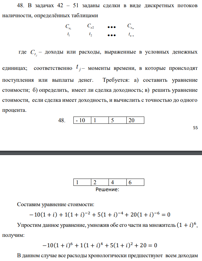 В задачах 42 – 51 заданы сделки в виде дискретных потоков наличности, определённых таблицами   где j Ct – доходы или расходы, выраженные в условных денежных единицах; соответственно j t – моменты времени, в которые происходят поступления или выплаты денег. Требуется: а) составить уравнение стоимости; б) определить, имеет ли сделка доходность; в) решить уравнение стоимости, если сделка имеет доходность, и вычислить с точностью до одного процента.  