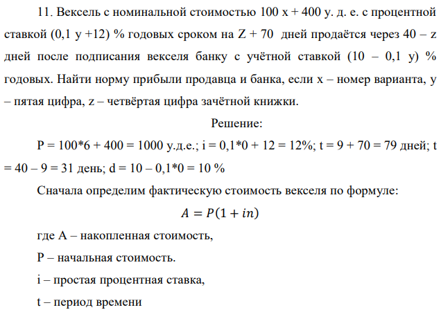 Вексель с номинальной стоимостью 100 x + 400 у. д. е. с процентной ставкой (0,1 у +12) % годовых сроком на Z + 70 дней продаётся через 40 – z дней после подписания векселя банку с учётной ставкой (10 – 0,1 у) % годовых. Найти норму прибыли продавца и банка, если x – номер варианта, y – пятая цифра, z – четвёртая цифра зачётной книжки.