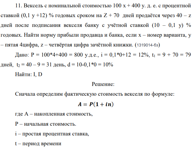 Вексель с номинальной стоимостью 100 x + 400 у. д. е. с процентной ставкой (0,1 у +12) % годовых сроком на Z + 70 дней продаётся через 40 – z дней после подписания векселя банку с учётной ставкой (10 – 0,1 у) % годовых. Найти норму прибыли продавца и банка, если x – номер варианта, y – пятая 4цифра, z – четвёртая цифра зачётной книжки. (1319014-бз) Дано: Р = 100*4+400 = 800 у.д.е., i = 0,1*0+12 = 12%, t1 = 9 + 70 = 79 дней, t2 = 40 – 9 = 31 день, d = 10-0,1*0 = 10% Найти: I, D 