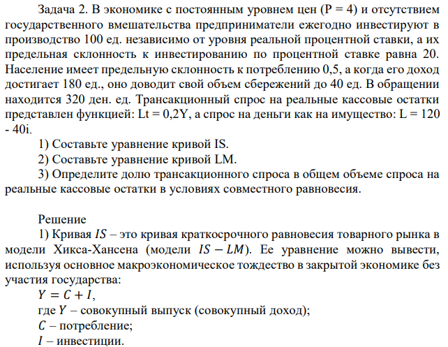 В экономике с постоянным уровнем цен (Р = 4) и отсутствием государственного вмешательства предприниматели ежегодно инвестируют в производство 100 ед. независимо от уровня реальной процентной ставки, а их предельная склонность к инвестированию по процентной ставке равна 20. Население имеет предельную склонность к потреблению 0,5, а когда его доход достигает 180 ед., оно доводит свой объем сбережений до 40 ед. В обращении находится 320 ден. ед. Трансакционный спрос на реальные кассовые остатки представлен функцией: Lt = 0,2Y, а спрос на деньги как на имущество: L = 120 - 40i. 1) Составьте уравнение кривой IS. 2) Составьте уравнение кривой LM. 3) Определите долю трансакционного спроса в общем объеме спроса на реальные кассовые остатки в условиях совместного равновесия. 