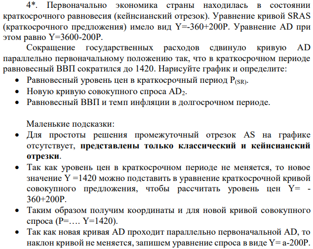 Первоначально экономика страны находилась в состоянии краткосрочного равновесия (кейнсианский отрезок). Уравнение кривой SRAS (краткосрочного предложения) имело вид Y=-360+200P. Уравнение АD при этом равно Y=3600-200P. Сокращение государственных расходов сдвинуло кривую АD параллельно первоначальному положению так, что в краткосрочном периоде равновесный ВВП сократился до 1420. Нарисуйте график и определите: Равновесный уровень цен в краткосрочный период P(SR). Новую кривую совокупного спроса АD2. Равновесный ВВП и темп инфляции в долгосрочном периоде.