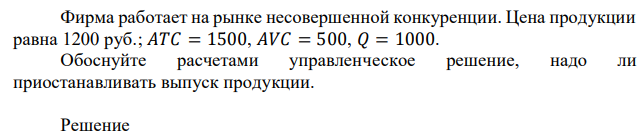 Фирма работает на рынке несовершенной конкуренции. Цена продукции равна 1200 руб.; 𝐴𝑇𝐶 = 1500, 𝐴𝑉𝐶 = 500, 𝑄 = 1000. Обоснуйте расчетами управленческое решение, надо ли приостанавливать выпуск продукции. 