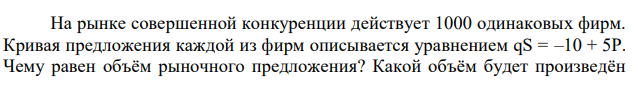 На рынке совершенной конкуренции действует 1000 одинаковых фирм. Кривая предложения каждой из фирм описывается уравнением qS = –10 + 5Р. Чему равен объём рыночного предложения? Какой объём будет произведён  каждой из фирм и какова будет величина рыночного предложения при цене Р = 3 ДЕ? 