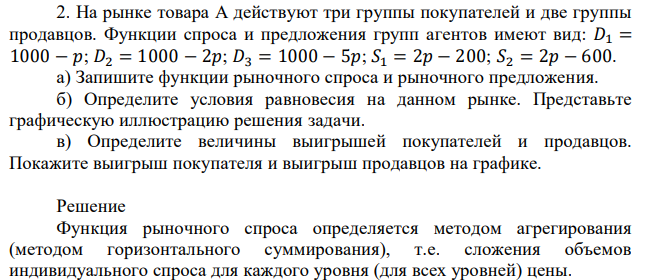 На рынке товара А действуют три группы покупателей и две группы продавцов. Функции спроса и предложения групп агентов имеют вид: 𝐷1 = 1000 − 𝑝; 𝐷2 = 1000 − 2𝑝; 𝐷3 = 1000 − 5𝑝; 𝑆1 = 2𝑝 − 200; 𝑆2 = 2𝑝 − 600. а) Запишите функции рыночного спроса и рыночного предложения. б) Определите условия равновесия на данном рынке. Представьте графическую иллюстрацию решения задачи. в) Определите величины выигрышей покупателей и продавцов. Покажите выигрыш покупателя и выигрыш продавцов на графике. 