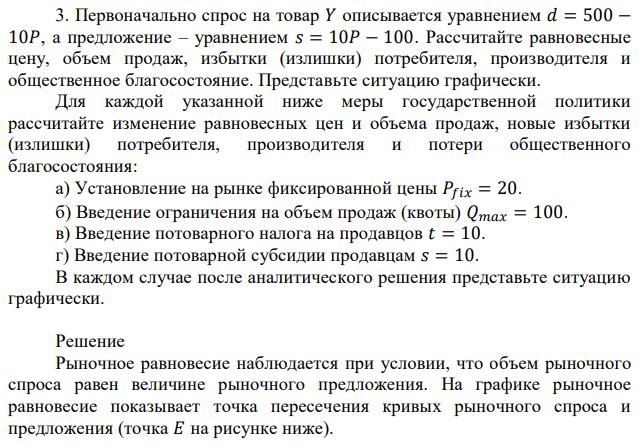 Первоначально спрос на товар 𝑌 описывается уравнением 𝑑 = 500 − 10𝑃, а предложение – уравнением 𝑠 = 10𝑃 − 100. Рассчитайте равновесные цену, объем продаж, избытки (излишки) потребителя, производителя и общественное благосостояние. Представьте ситуацию графически. Для каждой указанной ниже меры государственной политики рассчитайте изменение равновесных цен и объема продаж, новые избытки (излишки) потребителя, производителя и потери общественного благосостояния: а) Установление на рынке фиксированной цены 𝑃𝑓𝑖𝑥 = 20. б) Введение ограничения на объем продаж (квоты) 𝑄𝑚𝑎𝑥 = 100. в) Введение потоварного налога на продавцов 𝑡 = 10. г) Введение потоварной субсидии продавцам 𝑠 = 10. В каждом случае после аналитического решения представьте ситуацию графически. 