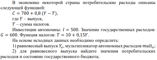 В экономике некоторой страны потребительские расходы описаны следующей функцией: 𝐶 = 700 + 0,8 (𝑌 − 𝑇), где 𝑌 – выпуск, 𝑇 – сумма налогов. Инвестиции автономны: 𝐼 = 500. Значение государственных расходов: 𝐺 = 600. Функция налогов: 𝑇 = 10 + 0,15𝑌. На основе исходных данных необходимо определить: 1) равновесный выпуск 𝑌𝑒 , мультипликатор автономных расходов 𝑚𝑢𝑙𝑡𝑒 ; 2) для равновесного выпуска найдите значения потребительских расходов и состояние государственного бюджета; 3) вид разрыва в модели кейнсианского креста при потенциальном выпуске 𝑌 = 5700. 