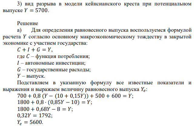 В экономике некоторой страны потребительские расходы описаны следующей функцией: 𝐶 = 700 + 0,8 (𝑌 − 𝑇), где 𝑌 – выпуск, 𝑇 – сумма налогов. Инвестиции автономны: 𝐼 = 500. Значение государственных расходов: 𝐺 = 600. Функция налогов: 𝑇 = 10 + 0,15𝑌. На основе исходных данных необходимо определить: 1) равновесный выпуск 𝑌𝑒 , мультипликатор автономных расходов 𝑚𝑢𝑙𝑡𝑒 ; 2) для равновесного выпуска найдите значения потребительских расходов и состояние государственного бюджета; 3) вид разрыва в модели кейнсианского креста при потенциальном выпуске 𝑌 = 5700. 