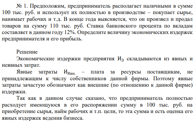 Предположим, предприниматель располагает наличными в сумме 100 тыс. руб. и использует их полностью в производстве – покупает сырье, нанимает рабочих и т.д. В конце года выясняется, что он произвел и продал товаров на сумму 110 тыс. руб. Ставка банковского процента по вкладам составляет в данном году 12%. Определите величину экономических издержек предпринимателя и его прибыль. 