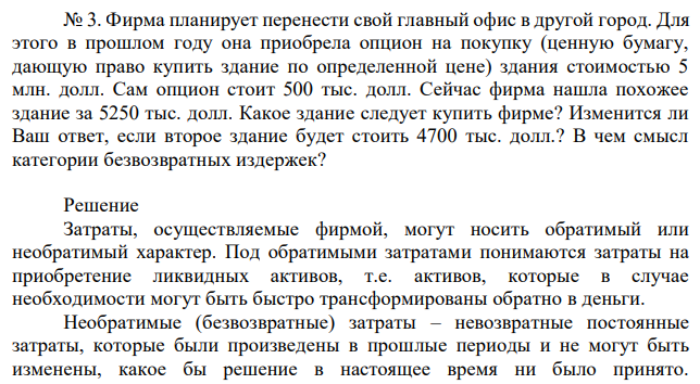 Фирма планирует перенести свой главный офис в другой город. Для этого в прошлом году она приобрела опцион на покупку (ценную бумагу, дающую право купить здание по определенной цене) здания стоимостью 5 млн. долл. Сам опцион стоит 500 тыс. долл. Сейчас фирма нашла похожее здание за 5250 тыс. долл. Какое здание следует купить фирме? Изменится ли Ваш ответ, если второе здание будет стоить 4700 тыс. долл.? В чем смысл категории безвозвратных издержек? 