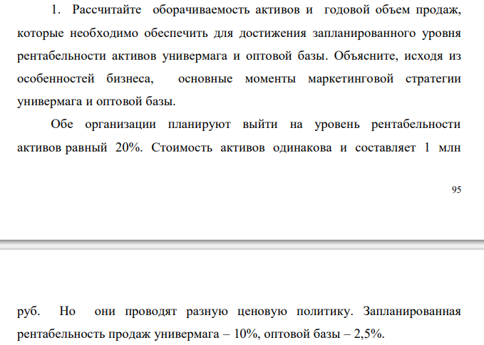  Рассчитайте оборачиваемость активов и годовой объем продаж, которые необходимо обеспечить для достижения запланированного уровня рентабельности активов универмага и оптовой базы. Объясните, исходя из особенностей бизнеса, основные моменты маркетинговой стратегии универмага и оптовой базы. Обе организации планируют выйти на уровень рентабельности активов равный 20%. Стоимость активов одинакова и составляет 1 млн  96 руб. Но они проводят разную ценовую политику. Запланированная рентабельность продаж универмага – 10%, оптовой базы – 2,5%. 